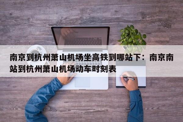 南京到杭州萧山机场坐高铁到哪站下:南京南站到杭州萧山机场动车时刻表
