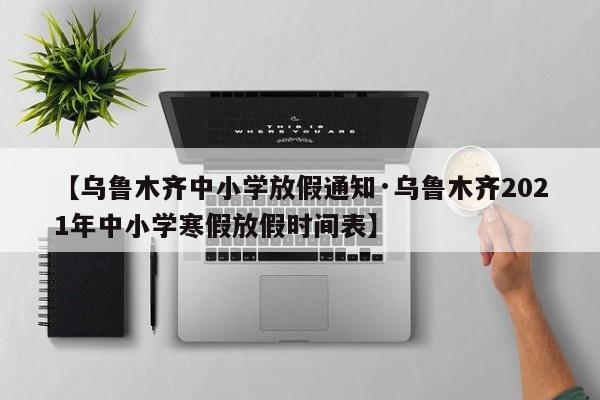 【乌鲁木齐中小学放假通知·乌鲁木齐2021年中小学寒假放假时间表】