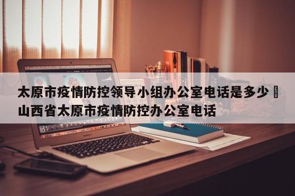 太原市疫情防控领导小组办公室电话是多少›山西省太原市疫情防控办公室电话