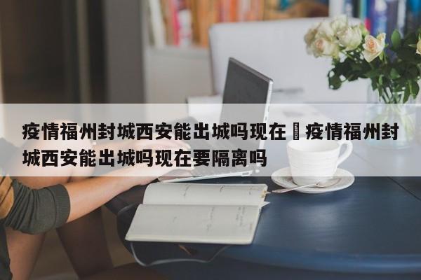 疫情福州封城西安能出城吗现在›疫情福州封城西安能出城吗现在要隔离吗