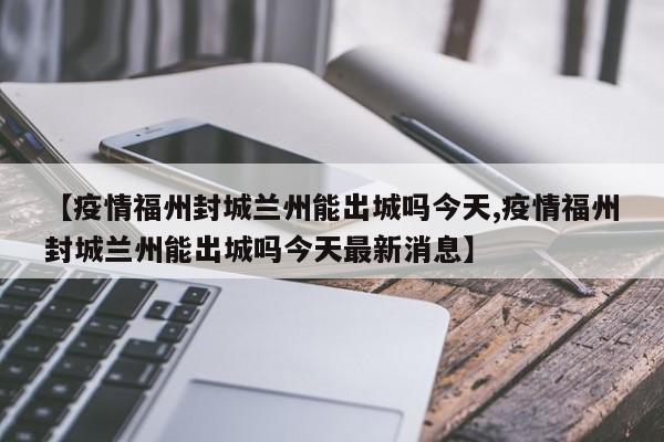 【疫情福州封城兰州能出城吗今天,疫情福州封城兰州能出城吗今天最新消息】