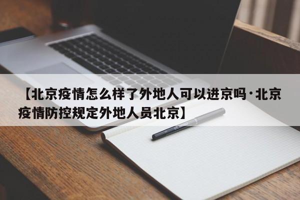 【北京疫情怎么样了外地人可以进京吗·北京疫情防控规定外地人员北京】