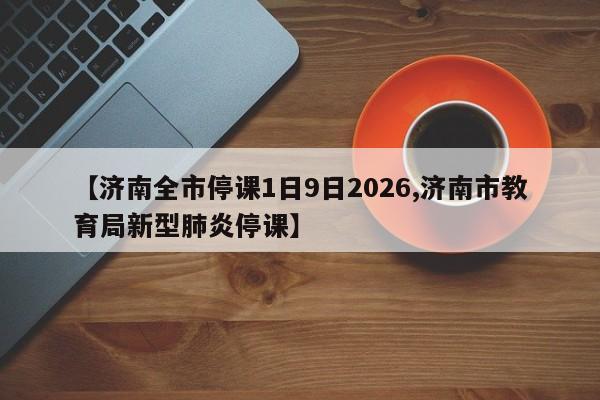 【济南全市停课1日9日2026,济南市教育局新型肺炎停课】
