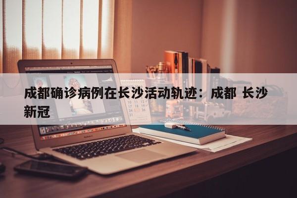 成都确诊病例在长沙活动轨迹:成都 长沙 新冠