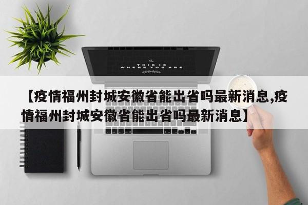 【疫情福州封城安徽省能出省吗最新消息,疫情福州封城安徽省能出省吗最新消息】