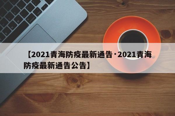 【2021青海防疫最新通告·2021青海防疫最新通告公告】