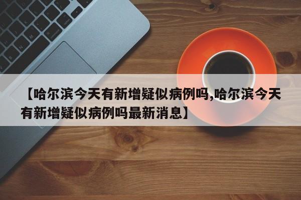 【哈尔滨今天有新增疑似病例吗,哈尔滨今天有新增疑似病例吗最新消息】