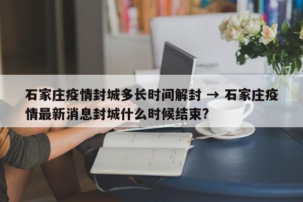 石家庄疫情封城多长时间解封 → 石家庄疫情最新消息封城什么时候结束?
