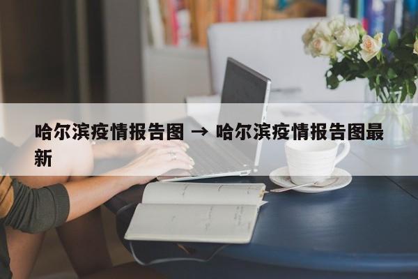 哈尔滨疫情报告图 → 哈尔滨疫情报告图最新