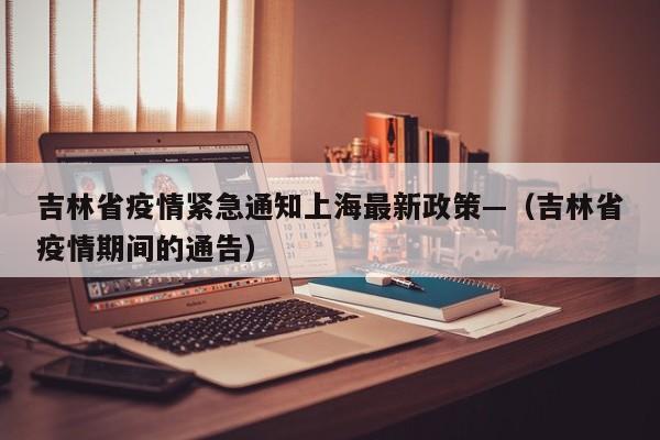 吉林省疫情紧急通知上海最新政策—(吉林省疫情期间的通告)