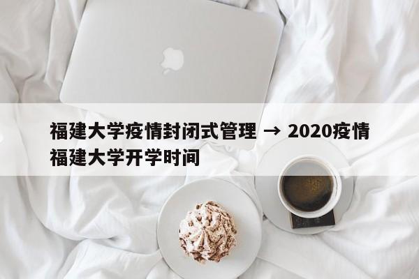 福建大学疫情封闭式管理 → 2020疫情福建大学开学时间