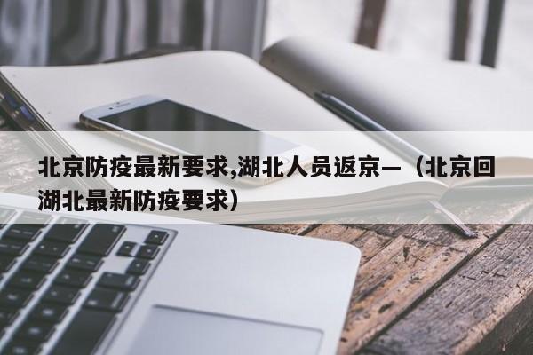 北京防疫最新要求,湖北人员返京—(北京回湖北最新防疫要求)