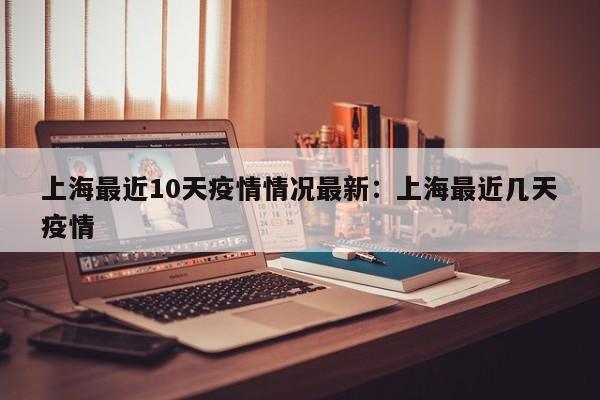 上海最近10天疫情情况最新:上海最近几天疫情