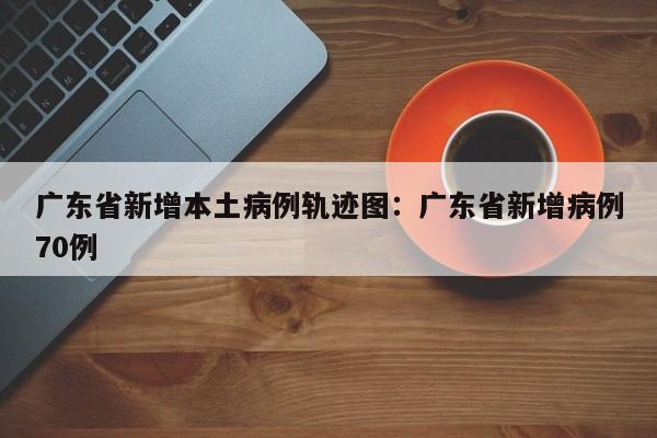 广东省新增本土病例轨迹图:广东省新增病例70例