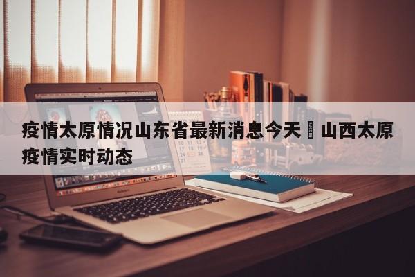 疫情太原情况山东省最新消息今天›山西太原疫情实时动态