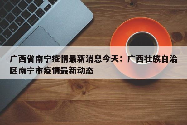 广西省南宁疫情最新消息今天:广西壮族自治区南宁市疫情最新动态