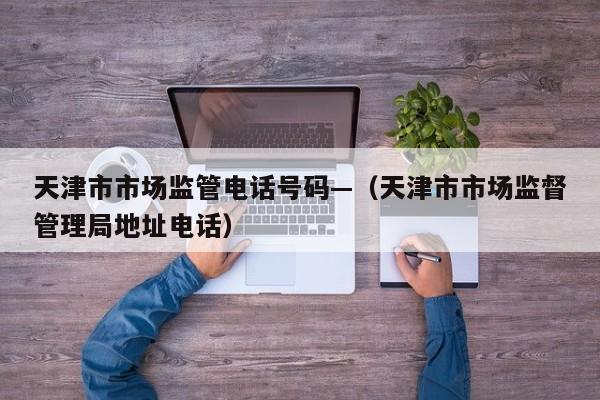 天津市市场监管电话号码—(天津市市场监督管理局地址电话)