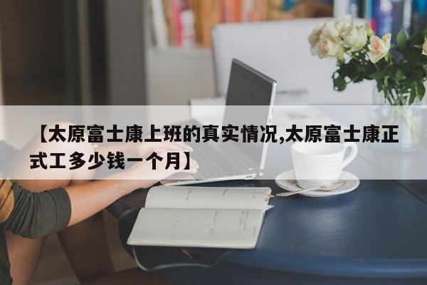 【太原富士康上班的真实情况,太原富士康正式工多少钱一个月】