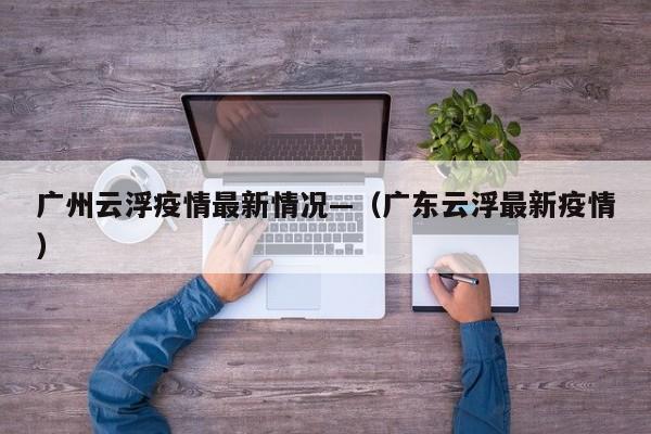 广州云浮疫情最新情况—(广东云浮最新疫情)
