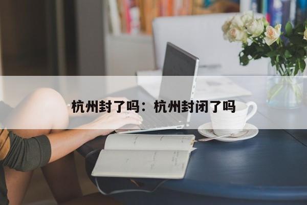 杭州封了吗:杭州封闭了吗