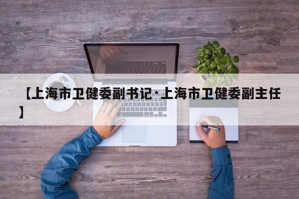 【上海市卫健委副书记·上海市卫健委副主任】