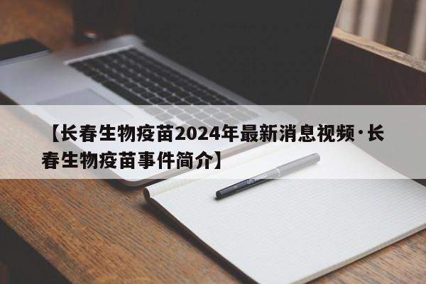 【长春生物疫苗2024年最新消息视频·长春生物疫苗事件简介】