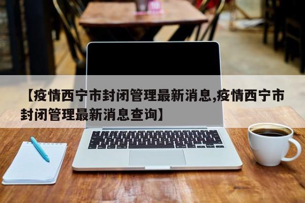 【疫情西宁市封闭管理最新消息,疫情西宁市封闭管理最新消息查询】