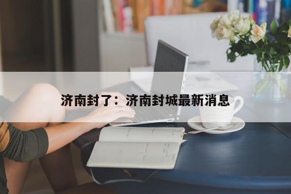 济南封了:济南封城最新消息