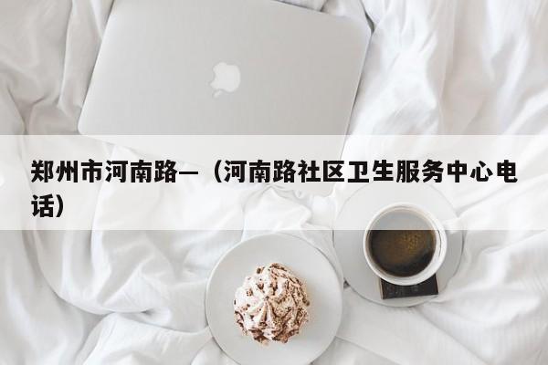郑州市河南路—(河南路社区卫生服务中心电话)