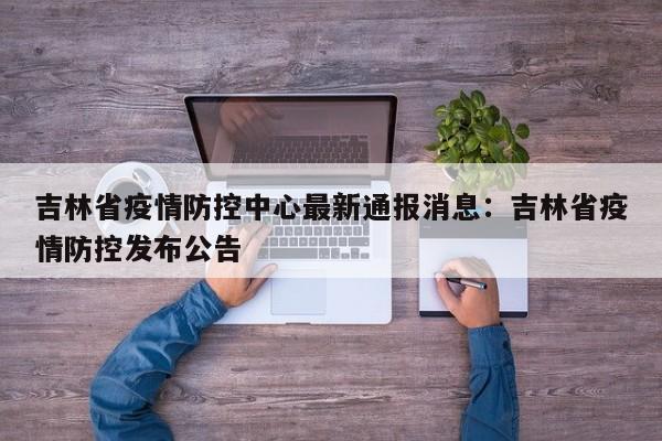 吉林省疫情防控中心最新通报消息:吉林省疫情防控发布公告