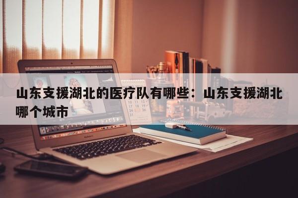 山东支援湖北的医疗队有哪些:山东支援湖北哪个城市