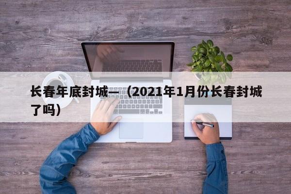 长春年底封城—(2021年1月份长春封城了吗)