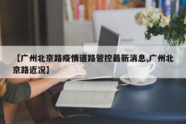 【广州北京路疫情道路管控最新消息,广州北京路近况】