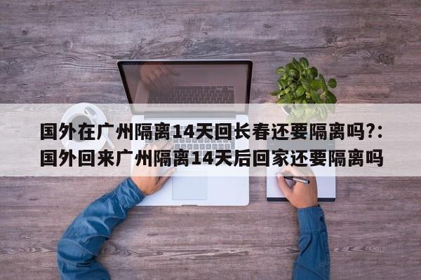 国外在广州隔离14天回长春还要隔离吗?:国外回来广州隔离14天后回家还要隔离吗