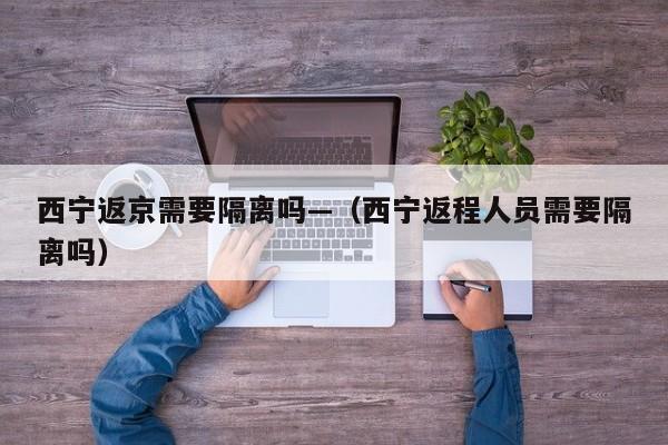 西宁返京需要隔离吗—(西宁返程人员需要隔离吗)