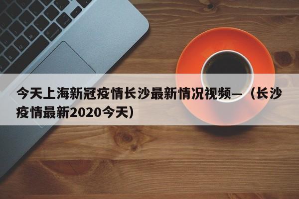 今天上海新冠疫情长沙最新情况视频—(长沙疫情最新2020今天)