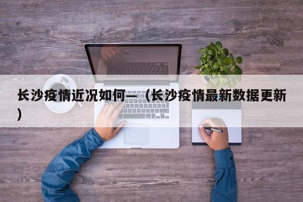 长沙疫情近况如何—(长沙疫情最新数据更新)