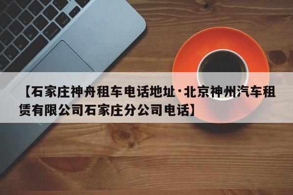 【石家庄神舟租车电话地址·北京神州汽车租赁有限公司石家庄分公司电话】