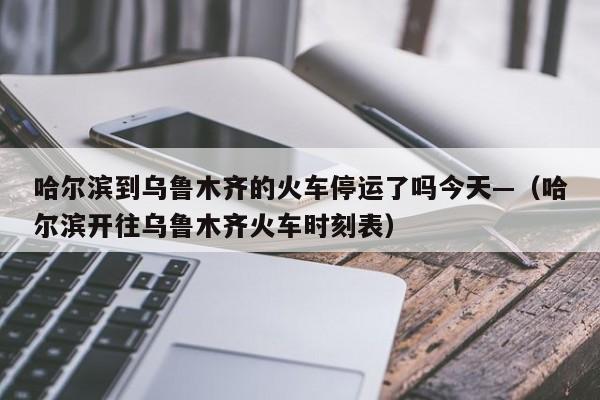 哈尔滨到乌鲁木齐的火车停运了吗今天—(哈尔滨开往乌鲁木齐火车时刻表)