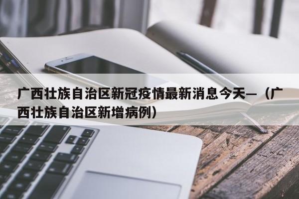 广西壮族自治区新冠疫情最新消息今天—(广西壮族自治区新增病例)