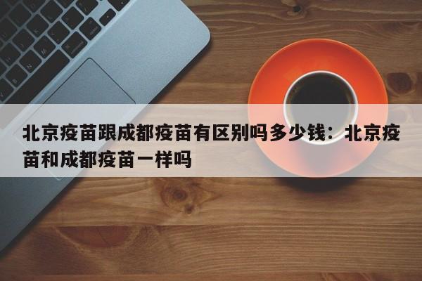 北京疫苗跟成都疫苗有区别吗多少钱:北京疫苗和成都疫苗一样吗