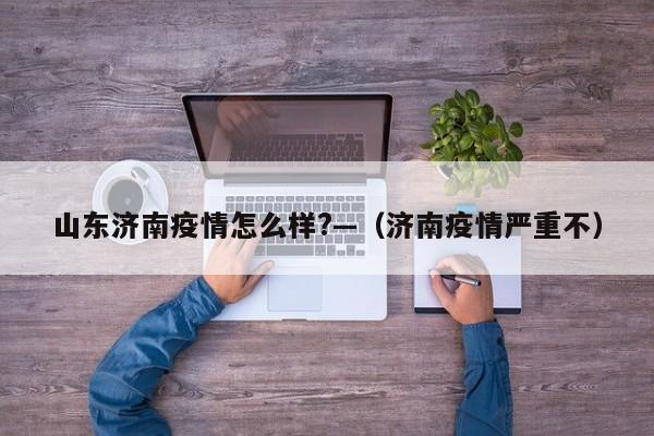 山东济南疫情怎么样?—(济南疫情严重不)