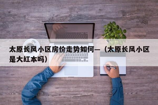 太原长风小区房价走势如何—(太原长风小区是大红本吗)