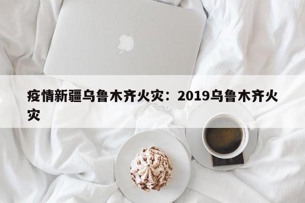 疫情新疆乌鲁木齐火灾:2019乌鲁木齐火灾