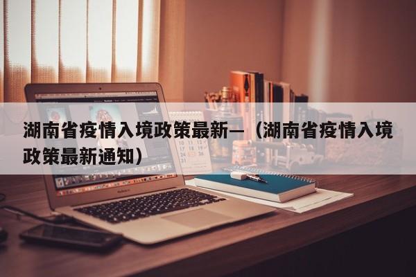 湖南省疫情入境政策最新—(湖南省疫情入境政策最新通知)