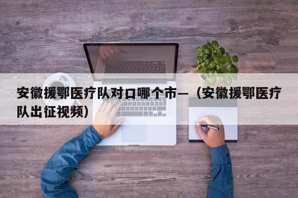 安徽援鄂医疗队对口哪个市—(安徽援鄂医疗队出征视频)