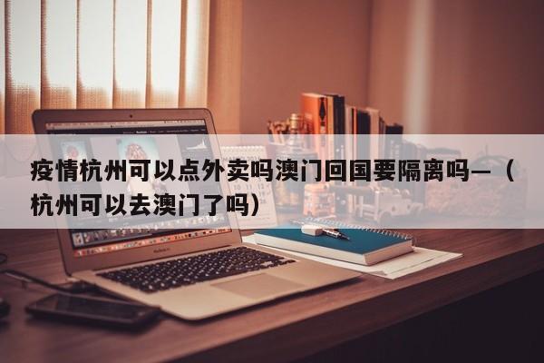 疫情杭州可以点外卖吗澳门回国要隔离吗—(杭州可以去澳门了吗)