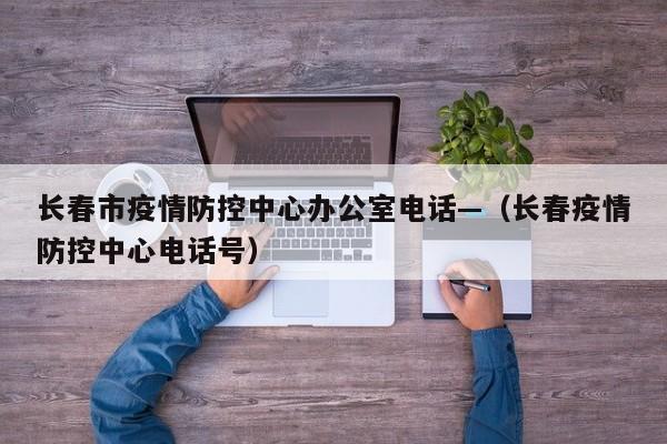 长春市疫情防控中心办公室电话—(长春疫情防控中心电话号)