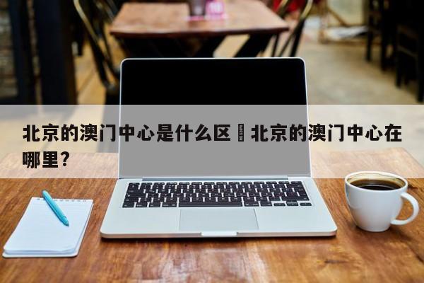 北京的澳门中心是什么区›北京的澳门中心在哪里?