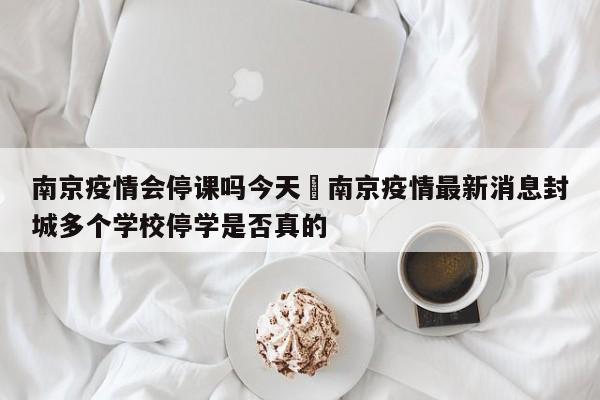 南京疫情会停课吗今天›南京疫情最新消息封城多个学校停学是否真的